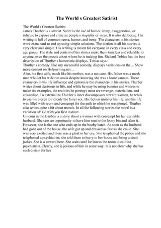 The World s Greatest Satirist
The World s Greatest Satirist
James Thurber is a satirist. Satire is the use of humor, irony, exaggeration, or
ridicule to expose and criticize people s stupidity or vices. It is also deliberate. His
writing is full of common sense, humor, and irony. The characters in his stories
work extra hard to end up using simple solutions. The diction in all his stories is
very clear and simple. His writing is meant for everyone in every class and every
age group. The style and content of his stories make them timeless and relatable to
anyone, even the people about whom he is making fun. Richard Tobias has the best
description of Thurber s humoristic displays. Tobias says:
Thurber s comedy, like any successful comedy, displays variations on the ... Show
more content on Helpwriting.net ...
Also, his first wife, much like his mother, was a nut case. His father was a meek
man who let his wife run amok despite knowing she was a loose cannon. These
characters in his life influence and epitomize the characters in his stories. Thurber
writes about decisions in life, and while he may be using bunnies and wolves to
make the examples, the realities he portrays most are revenge, materialism, and
cowardice. To externalize Thurber s inner discomposure toward women, he tends
to use his pieces to ridicule the fairer sex. His fiction imitates his life, and his life
was filled with scorn and contempt for the path to which he was pinned. Thurber
also writes quite a bit about morals. In all the following stories the moral is a
variation of: Go with you first instinct.
Unicorn in the Garden is a story about a woman with contempt for her excitable
husband. She sees an opportunity to have him sent to the loony bin and takes it.
However, she is the one who ends up in the booby hatch. As soon as the husband
had gone out of the house, the wife got up and dressed as fast as she could. She
was very excited and there was a gloat in her eye. She telephoned the police and she
telephoned a psychiatrist; she told them to hurry to her house and bring a strait
jacket. She is a coward here. She waits until he leaves the room to call the
psychiatrist. Clearly, she is jealous of him in some way. It is not clear why she has
such distain for her
 
