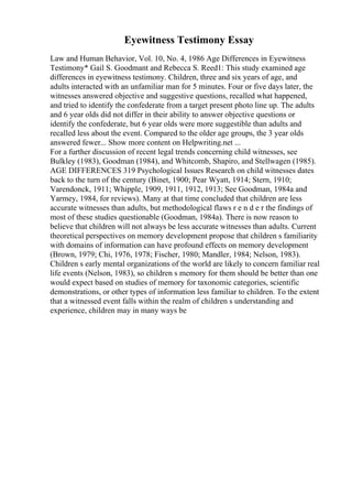 Eyewitness Testimony Essay
Law and Human Behavior, Vol. 10, No. 4, 1986 Age Differences in Eyewitness
Testimony* Gail S. Goodmant and Rebecca S. Reed1: This study examined age
differences in eyewitness testimony. Children, three and six years of age, and
adults interacted with an unfamiliar man for 5 minutes. Four or five days later, the
witnesses answered objective and suggestive questions, recalled what happened,
and tried to identify the confederate from a target present photo line up. The adults
and 6 year olds did not differ in their ability to answer objective questions or
identify the confederate, but 6 year olds were more suggestible than adults and
recalled less about the event. Compared to the older age groups, the 3 year olds
answered fewer... Show more content on Helpwriting.net ...
For a further discussion of recent legal trends concerning child witnesses, see
Bulkley (1983), Goodman (1984), and Whitcomb, Shapiro, and Stellwagen (1985).
AGE DIFFERENCES 319 Psychological Issues Research on child witnesses dates
back to the turn of the century (Binet, 1900; Pear Wyatt, 1914; Stern, 1910;
Varendonck, 1911; Whipple, 1909, 1911, 1912, 1913; See Goodman, 1984a and
Yarmey, 1984, for reviews). Many at that time concluded that children are less
accurate witnesses than adults, but methodological flaws r e n d e r the findings of
most of these studies questionable (Goodman, 1984a). There is now reason to
believe that children will not always be less accurate witnesses than adults. Current
theoretical perspectives on memory development propose that children s familiarity
with domains of information can have profound effects on memory development
(Brown, 1979; Chi, 1976, 1978; Fischer, 1980; Mandler, 1984; Nelson, 1983).
Children s early mental organizations of the world are likely to concern familiar real
life events (Nelson, 1983), so children s memory for them should be better than one
would expect based on studies of memory for taxonomic categories, scientific
demonstrations, or other types of information less familiar to children. To the extent
that a witnessed event falls within the realm of children s understanding and
experience, children may in many ways be
 
