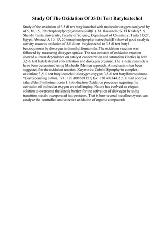 Study Of The Oxidation Of 35 Di Tert Butylcatechol
Study of the oxidation of 3,5 di tert butylcatechol with molecular oxygen catalyzed by
of 5, 10, 15, 20 tetraphenylporphyrinatocobalt(II). M. Hassanein, S. El Khalafy*, S.
Shendy Tanta University, Faculty of Science, Department of Chemistry, Tanta 31527,
Egypt. Abstract 5, 10, 15, 20 tetraphenylporphyrinatocobalt(II) showed good catalytic
activity towards oxidation of 3,5 di tert butylcatechol to 3,5 di tert butyl
benzoquinone by dioxygen in dimethylformamide. The oxidation reaction was
followed by measuring dioxygen uptake. The rate constant of oxidation reaction
showed a linear dependence on catalyst concentration and saturation kinetics in both
3,5 di tert butylcatechol concentration and dioxygen pressure. The kinetic parameters
have been determined using Michaelis Menten approach. A mechanism has been
suggested for the oxidation reaction. Keywords: Cobalt(II)porphyrin complex;
oxidation; 3,5 di tert butyl catechol; dioxygen oxygen; 3,5 di tert butylbenzoquinone.
*Corresponding author. Tel.: +201008591157; fax: +20 403344352. E mail address:
saharelkhalfy@hotmail.com 1. Introduction Oxidation processes requiring the
activation of molecular oxygen are challenging. Nature has evolved an elegant
solution to overcome the kinetic barrier for the activation of dioxygen by using
transition metals incorporated into proteins. That is how several metalloenzymes can
catalyze the controlled and selective oxidation of organic compounds
 