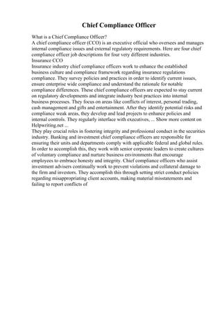 Chief Compliance Officer
What is a Chief Compliance Officer?
A chief compliance officer (CCO) is an executive official who oversees and manages
internal compliance issues and external regulatory requirements. Here are four chief
compliance officer job descriptions for four very different industries.
Insurance CCO
Insurance industry chief compliance officers work to enhance the established
business culture and compliance framework regarding insurance regulations
compliance. They survey policies and practices in order to identify current issues,
ensure enterprise wide compliance and understand the rationale for notable
compliance differences. These chief compliance officers are expected to stay current
on regulatory developments and integrate industry best practices into internal
business processes. They focus on areas like conflicts of interest, personal trading,
cash management and gifts and entertainment. After they identify potential risks and
compliance weak areas, they develop and lead projects to enhance policies and
internal controls. They regularly interface with executives, ... Show more content on
Helpwriting.net ...
They play crucial roles in fostering integrity and professional conduct in the securities
industry. Banking and investment chief compliance officers are responsible for
ensuring their units and departments comply with applicable federal and global rules.
In order to accomplish this, they work with senior corporate leaders to create cultures
of voluntary compliance and nurture business environments that encourage
employees to embrace honesty and integrity. Chief compliance officers who assist
investment advisers continually work to prevent violations and collateral damage to
the firm and investors. They accomplish this through setting strict conduct policies
regarding misappropriating client accounts, making material misstatements and
failing to report conflicts of
 