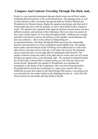 Compare And Contrast Traveling Through The Dark And...
Poetry is a very powerful mechanism through which writers can tell their readers
something about themselves or the world around them. The language used, as well
as other elements within Traveling Through the Dark by William Stafford and
Woodchucks by Maxine Kumin, display the speakers psychology and what sort of
relationships they have with the animals, as well as their deaths in their respective
works. The speakers have arguably polar opposite opinions towards nature and have
different reactions and emotions to their dilemmas. However, these two poems do
have some similar aspects. In Traveling Through the Dark , Stafford uses a simple
and dark word choice to convey the grimness of his speaker s moral dilemma. He
does not commit to... Show more content on Helpwriting.net ...
As mentioned before, Traveling Through the Dark showcases the relationship
between man and nature in a more sympathetic and thoughtful way. The speaker
had to make a decision based on the well being of the unborn fawn as well as the
other drivers who may swerve if the doe is left where she was hit. He ultimately
chose to push the deer over the edge after he deliberated within himself. The
speaker wanted to ensure the safety of the other drivers on the road even if it meant
he had to go against what is conventionally right . The moment he pushed the dead
doe off the road, it showed that we cannot always go with what our values and
morals dictate. Meanwhile, the speaker in Woodchucks was anything but
sympathetic to the deaths of the woodchucks. She went from being annoyed to
downright brutal towards the woodchucks in a span of two stanzas. She was
indifferent towards their deaths by the third through fifth stanzas, even going as far
as to describe how the mother looked as she flipflopped in the air... (Line 20). She
felt no remorse for the deaths and only killed to benefit
 