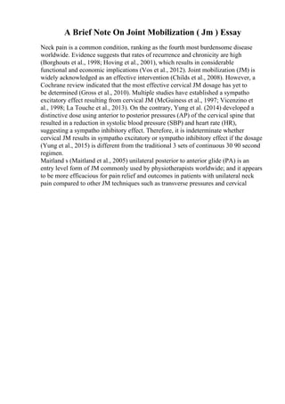 A Brief Note On Joint Mobilization ( Jm ) Essay
Neck pain is a common condition, ranking as the fourth most burdensome disease
worldwide. Evidence suggests that rates of recurrence and chronicity are high
(Borghouts et al., 1998; Hoving et al., 2001), which results in considerable
functional and economic implications (Vos et al., 2012). Joint mobilization (JM) is
widely acknowledged as an effective intervention (Childs et al., 2008). However, a
Cochrane review indicated that the most effective cervical JM dosage has yet to
be determined (Gross et al., 2010). Multiple studies have established a sympatho
excitatory effect resulting from cervical JM (McGuiness et al., 1997; Vicenzino et
al., 1998; La Touche et al., 2013). On the contrary, Yung et al. (2014) developed a
distinctive dose using anterior to posterior pressures (AP) of the cervical spine that
resulted in a reduction in systolic blood pressure (SBP) and heart rate (HR),
suggesting a sympatho inhibitory effect. Therefore, it is indeterminate whether
cervical JM results in sympatho excitatory or sympatho inhibitory effect if the dosage
(Yung et al., 2015) is different from the traditional 3 sets of continuous 30 90 second
regimen.
Maitland s (Maitland et al., 2005) unilateral posterior to anterior glide (PA) is an
entry level form of JM commonly used by physiotherapists worldwide; and it appears
to be more efficacious for pain relief and outcomes in patients with unilateral neck
pain compared to other JM techniques such as transverse pressures and cervical
 