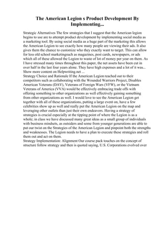 The American Legion s Product Development By
Implementing...
Strategic Alternatives The few strategies that I suggest that the American legion
begins to use are to attempt product development by implementing social media as
a marketing tool. By using social media as a huge part of the marketing this allows
the American Legion to see exactly how many people are viewing their ads. It also
gives them the chance to customize who they exactly want to target. This can allow
for less old school marketingsuch as magazines, post cards, newspapers, or ads
which all of these allowed the Legion to waste of lot of money per year on them. As
I have stressed many times throughout this paper, the net assets have been cut in
over half in the last four years alone. They have high expenses and a lot of it was...
Show more content on Helpwriting.net ...
Strategy Choice and Rationale If the American Legion reached out to their
competitors such as collaborating with the Wounded Warriors Project, Disables
American Veterans (DAV), Veterans of Foreign Wars (VFW), or the Vietnam
Veterans of America (VVA) would be effectively embracing trade offs with
offering something to other organizations as well effectively gaining something
from other organizations as well. I would love to see the American Legion get
together with all of these organizations, putting a large event on, have a few
celebrities show up as well and really put the American Legion on the map and
leveraging other outlets than just their own endeavors. Having a strategy of
strategies is crucial especially at the tipping point of where the Legion is as a
whole; in class we have discussed many great ideas as a small group of individuals
with business mindsets, as outsiders and some from younger generations are able to
put our twist on the Strategies of the American Legion and pinpoint both the strengths
and weaknesses. The Legion needs to have a plan to execute these strategies and roll
them out and act on them.
Strategy Implementation: Alignment Our course pack touches on the concept of
structure follow strategy and then is quoted saying, U.S. Corporations evolved over
 