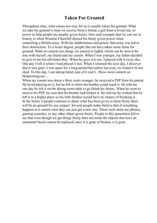 Taken For Granted
Throughout time, what comes too easy for us is usually taken for granted. What
we take for granted is trust we receive from a friend, a gift from a loved one, or
power to help people are usually given freely. One such example that we can see in
history is when Winston Churchill abused his freely given power when
controlling a British army. With his stubbornness and power, that army was led to
their destruction. To a lesser degree, people like me have taken some items for
granted. What we esteem too cheap, we esteem to lightly which can be seen to be
true with myself, my friend and my cousin. When I was younger, my father decided
to give to me his old Game Boy. When he gave it to me, I played with it every day.
One day I left it where I had played it last. When I returned the next day, I discover
that it was gone. I was upset for a long period but earlier last year, we found it in our
shed. To this day, I am taking better care of it and I... Show more content on
Helpwriting.net ...
When my cousin was about a three years younger, he received a PSP from his parent.
He loved playing on it, but he left it where his brother could reach it. He told me
one day he left it on the dining room table to go finish his chores. When he went to
receive his PSP, he seen that his brother had broken it. He told me he wished that he
left it in a higher place so his little brother would have no chance of breaking it.
In the future if people continue to abuse what has been given to them freely there
will be no ground for any respect. Several people today believe that if something
happens to a certain item they can just get a new one. These such items are phones,
gaming consoles, or any other object given freely. People in this generation fail to
see that even though we get things freely does not mean the objects that have an
emotional factor cannot be replaced; once it is gone or broken, it is gone
 