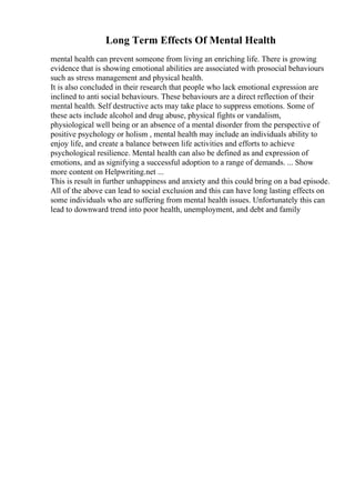 Long Term Effects Of Mental Health
mental health can prevent someone from living an enriching life. There is growing
evidence that is showing emotional abilities are associated with prosocial behaviours
such as stress management and physical health.
It is also concluded in their research that people who lack emotional expression are
inclined to anti social behaviours. These behaviours are a direct reflection of their
mental health. Self destructive acts may take place to suppress emotions. Some of
these acts include alcohol and drug abuse, physical fights or vandalism,
physiological well being or an absence of a mental disorder from the perspective of
positive psychology or holism , mental health may include an individuals ability to
enjoy life, and create a balance between life activities and efforts to achieve
psychological resilience. Mental health can also be defined as and expression of
emotions, and as signifying a successful adoption to a range of demands. ... Show
more content on Helpwriting.net ...
This is result in further unhappiness and anxiety and this could bring on a bad episode.
All of the above can lead to social exclusion and this can have long lasting effects on
some individuals who are suffering from mental health issues. Unfortunately this can
lead to downward trend into poor health, unemployment, and debt and family
 
