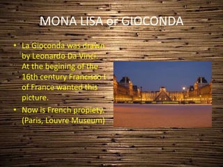 MONA LISA or GIOCONDA
• La Gioconda was drawn
by Leonardo Da Vinci.
At the begining of the
16th century Francisco I
of France wanted this
picture.
• Now is French propiety.
(Paris, Louvre Museum)
 