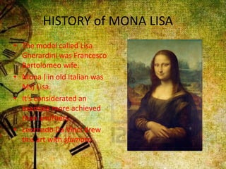 HISTORY of MONA LISA
• The model called Lisa
Gherardini was Francesco
Bartolomeo wife.
• Mona ( in old Italian was
Ms) Lisa.
• It’s considerated an
example more achieved
than anothers.
• Leornado Da Vinci drew
this art with sfumato.
 