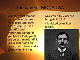 The fame of MONA LISA
• Was the most famous
and popular picture
from 1519 until now.
Why? Because it is a
beautiful and
misterious picture. If
you have a look, you’ll
see an extrange landfill.
Like a desert and an
ocean, with trees and a
shadow behind her.
• Was stolen by Vincenzo
Peruggia in 1911.
• It is visited by million
people.
 