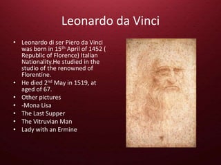 Leonardo da Vinci
• Leonardo di ser Piero da Vinci
was born in 15th April of 1452 (
Republic of Florence) Italian
Nationality.He studied in the
studio of the renowned of
Florentine.
• He died 2nd May in 1519, at
aged of 67.
• Other pictures
• -Mona Lisa
• The Last Supper
• The Vitruvian Man
• Lady with an Ermine
 