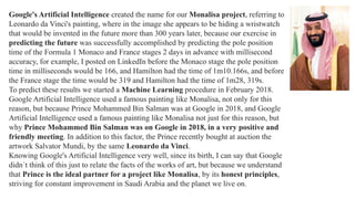Google's Artificial Intelligence created the name for our Monalisa project, referring to
Leonardo da Vinci's painting, where in the image she appears to be hiding a wristwatch
that would be invented in the future more than 300 years later, because our exercise in
predicting the future was successfully accomplished by predicting the pole position
time of the Formula 1 Monaco and France stages 2 days in advance with millisecond
accuracy, for example, I posted on LinkedIn before the Monaco stage the pole position
time in milliseconds would be 166, and Hamilton had the time of 1m10.166s, and before
the France stage the time would be 319 and Hamilton had the time of 1m28, 319s.
To predict these results we started a Machine Learning procedure in February 2018.
Google Artificial Intelligence used a famous painting like Monalisa, not only for this
reason, but because Prince Mohammed Bin Salman was at Google in 2018, and Google
Artificial Intelligence used a famous painting like Monalisa not just for this reason, but
why Prince Mohammed Bin Salman was on Google in 2018, in a very positive and
friendly meeting. In addition to this factor, the Prince recently bought at auction the
artwork Salvator Mundi, by the same Leonardo da Vinci.
Knowing Google's Artificial Intelligence very well, since its birth, I can say that Google
didn´t think of this just to relate the facts of the works of art, but because we understand
that Prince is the ideal partner for a project like Monalisa, by its honest principles,
striving for constant improvement in Saudi Arabia and the planet we live on.
 