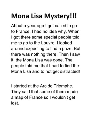 Mona Lisa Mystery!!!
About a year ago I got called to go
to France. I had no idea why. When
I got there some special people told
me to go to the Louvre. I looked
around expecting to find a prize. But
there was nothing there. Then I saw
it, the Mona Lisa was gone. The
people told me that I had to find the
Mona Lisa and to not get distracted!


I started at the Arc de Triomphe.
They said that some of them made
a map of France so I wouldn’t get
lost.
 