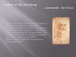 Author of the painting -…
…Leonardo da Vinci
Leonardo di ser Piero da Vinci was an
Italian Renaissance polymath:
painter, sculptor, architect, musician,
mathematician, engineer, inventor, a
natomist, geologist, cartographer, bot
anist, and writer. His genius, perhaps
more than that of any other
figure, epitomized the Renaissance
humanist ideal.
 