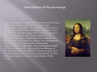 Description of the painting
The painting, thought to be a portrait of Lisa
Gherardini, the wife of Francesco del
Giocondo, is in oil on a poplar panel, and is
believed to have been painted between 1503
and 1506. It was acquired by King Francis I
of France and is now the property of the
French Republic, on permanent display at
the Musée du Louvre in Paris. The ambiguity
of the subject's expression, frequently
described as enigmatic, the monumentality
of the composition, the subtle modeling of
forms and the atmospheric illusionism were
novel qualities that have contributed to the
continuing fascination and study of the
work.
 