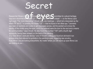 Secret
of eyesResearcher Silvano Vinceti, chairman of the Italian national committee for cultural heritage,
says he's discerned the letters "LV" — "obviously Leonardo's initials" — on the Mona Lisa's
right pupil. "Far more interesting," Vinceti says, are markings — which he's interpreted as the
letters "B" and S," or possibly the initials "CE" — that he found in her other eye. "Leonardo
was keen on symbols and codes to get messages across, and he wanted us to know the
identity of the model using the eyes, which he believed were the door to the soul and a means
for communication," says Vinceti. He also found the number "149" (with a fourth digit
apparently having been erased) on the back of the painting.
In a "Dan Brown–style plot device," one of Vinceti's colleagues found an old book in an
antique shop that referred to symbols in the painting's eyes, triggering new scrutiny.
Eyes Mona Lisa are looking everywhere. No matter where you will stand up eyes Mona Lisa
are looking at you…
 