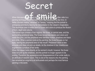 Secret
of smileWhen discussing the mystery behind the smile, art experts often refer to a
painting technique called sfumato, which was developed by Da Vinci. In
Italian sfumato means "vanished" or "smoky," implying that the portrait is
ambiguous and blurry, leaving its interpretation to the viewer's imagination.
This technique uses a subtle blend of tones and colors to produce the illusion
of form, depth and volume.
The human eye consists of two regions: the fovea, or central area, and the
surrounding peripheral area. The fovea recognizes details and colors and
reads fine print, and the peripheral area identifies motion, shadows and black
and white. When a person looks at the painting, the fovea focuses on her
eyes, leaving the peripheral area on her mouth. Peripheral vision is less
accurate and does not pick up details, so the shadows in her cheekbones
augment the curvature of her smile.
When the viewer looks directly at the woman's mouth, however, the fovea
does not pick up the shadows, and the portrait no longer appears to be
smiling. Therefore, the appearance and disappearance of her smile really is
an attribute of viewers' vision. This is one of the reasons why the painting
has remained an enigma to art enthusiasts and perhaps the most famous
painting in the world.
 