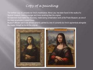 The earliest copy of Leonardo da Vinci's masterpiece, Mona Lisa, has been found in the vaults of a
Spanish museum, looking younger and more ravishing than the original.
Art historians have hailed the discovery, made during conservation work at the Prado Museum, as one of
the most remarkable in recent times.
Museum officials said it was almost certainly painted by one of Leonardo da Vinci's apprentices alongside
the master himself as he did the original.
Copy of a painting
 