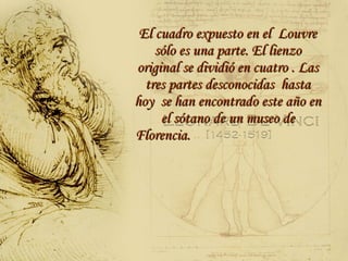 El cuadro expuesto en el  Louvre sólo es una parte. El lienzo original se dividió en cuatro . Las tres partes desconocidas  hasta hoy  se han encontrado este año en el sótano de un museo de Florencia.  