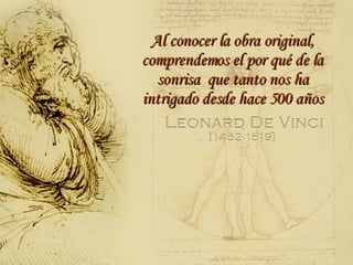 Al conocer la obra original, comprendemos el por qué de la sonrisa  que tanto nos ha intrigado desde hace 500 años 