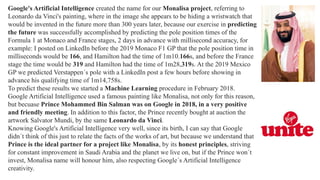 Google's Artificial Intelligence created the name for our Monalisa project, referring to
Leonardo da Vinci's painting, where in the image she appears to be hiding a wristwatch that
would be invented in the future more than 300 years later, because our exercise in predicting
the future was successfully accomplished by predicting the pole position times of the
Formula 1 at Monaco and France stages, 2 days in advance with millisecond accuracy, for
example: I posted on LinkedIn before the 2019 Monaco F1 GP that the pole position time in
milliseconds would be 166, and Hamilton had the time of 1m10.166s, and before the France
stage the time would be 319 and Hamilton had the time of 1m28,319s. At the 2019 Mexico
GP we predicted Verstappen´s pole with a LinkedIn post a few hours before showing in
advance his qualifying time of 1m14,758s.
To predict these results we started a Machine Learning procedure in February 2018.
Google Artificial Intelligence used a famous painting like Monalisa, not only for this reason,
but becuase Prince Mohammed Bin Salman was on Google in 2018, in a very positive
and friendly meeting. In addition to this factor, the Prince recently bought at auction the
artwork Salvator Mundi, by the same Leonardo da Vinci.
Knowing Google's Artificial Intelligence very well, since its birth, I can say that Google
didn´t think of this just to relate the facts of the works of art, but because we understand that
Prince is the ideal partner for a project like Monalisa, by its honest principles, striving
for constant improvement in Saudi Arabia and the planet we live on, but if the Prince won´t
invest, Monalisa name will honour him, also respecting Google´s Artificial Intelligence
creativity.
 