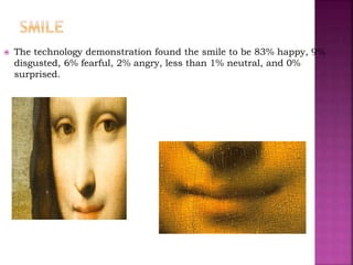  The technology demonstration found the smile to be 83% happy, 9%
disgusted, 6% fearful, 2% angry, less than 1% neutral, and 0%
surprised.
 