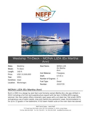 Westship Tri-Deck – MONA LIZA (Ex Martha
Ann)
Make:

Westship

Model:

Tri-Deck

Length:

140 ft

Price:

USD 10,500,000

Year:

2001

Condition: Used
Location:

Montenegro

Boat Name:

MONA LIZA
(Ex Martha
Ann)

Hull Material:

Fiberglass

Draft:

6 ft 8 in

Number of Engines: 2
Fuel Type:

Diesel

Number:

4503739

MONA LIZA (Ex Martha Ann)
Built in 2001 to a design by Jack Sarin and formerly named Martha Ann, she was refitted in
2012 including a full hull and superstructure repaint with her twin 2,250hp MTU engines
serviced. Her main saloon offers a dramatic open space with a sit down bar, flat screen HDTV
and generous use of exotic woods, onyx and marble plus panoramic views. Accommodation is
for up to 12 guests in five staterooms. A full beam master suite on the main deck has stained
Neff Yacht Sales - Jared Neff
777 South East 20th Street, Suite 100, Fort Lauderdale, FL 33316, United States
Toll-free: 866-440-3836 Tel: 561.756.4676 Tel: 954.530.3348 Jared@NeffYachtSales.com

 