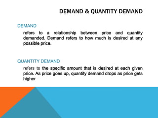 Demand & quantity demandDEMANDrefers to a relationship between price and quantity demanded. Demand refers to how much is desired at any possible price. QUANTITY DEMAND	refers to the specific amount that is desired at each given price. As price goes up, quantity demand drops as price gets higher