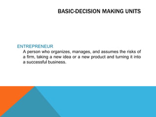 BASIC-DECISION MAKING UNITSENTREPRENEUR	A person who organizes, manages, and assumes the risks of a firm, taking a new idea or a new product and turning it into a successful business.