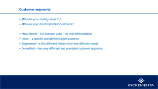 Customer segments
• Who are you creating value to?
• Who are your most important customers?
• Mass Market – for example Coke – no real differentiation
• Niche – a specific and defined target audience
• Segmented – a few different niches who have different needs
• Diversified – two very different and unrelated customer segments
 