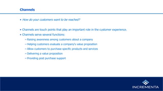 Channels
• How do your customers want to be reached?
• Channels are touch points that play an important role in the customer experience.
• Channels serve several functions:
− Raising awareness among customers about a company
− Helping customers evaluate a company’s value proposition
− Allow customers to purchase specific products and services
− Delivering a value proposition
− Providing post purchase support
 