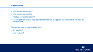 Key Partners
• Who are our key partners?
• Who are our key suppliers
• What do we need from them?
• The key partners building block describes the network of suppliers and partners that will make the
business work:
Who will we need to make this idea work?
• Key suppliers?
• Joint ventures?
 
