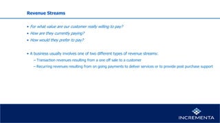 Revenue Streams
• For what value are our customer really willing to pay?
• How are they currently paying?
• How would they prefer to pay?
• A business usually involves one of two different types of revenue streams:
− Transaction revenues resulting from a one off sale to a customer
− Recurring revenues resulting from on going payments to deliver services or to provide post purchase support
 