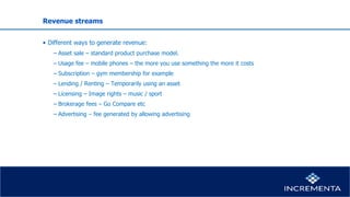 Revenue streams
• Different ways to generate revenue:
− Asset sale – standard product purchase model.
− Usage fee – mobile phones – the more you use something the more it costs
− Subscription – gym membership for example
− Lending / Renting – Temporarily using an asset
− Licensing – Image rights – music / sport
− Brokerage fees – Go Compare etc
− Advertising – fee generated by allowing advertising
 