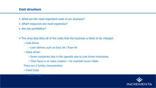 Cost structure
• What are the most important costs in our business?
• Which resources are most expensive?
• Are any prohibitive?
• This area describes all of the costs that the business is likely to be charged:
− Cost driven
−Lean delivery such as Easy Jet / Ryan Air
− Value driven
−Some companies look in the opposite way to cost driven businesses.
−Their focus is on value creation – for example luxury hotels
There are 2 further characteristics
− Fixed Costs
− Variable costs
 