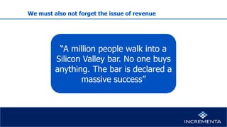 We must also not forget the issue of revenue
“A million people walk into a
Silicon Valley bar. No one buys
anything. The bar is declared a
massive success”
 