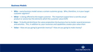 Business Models
• Who – every business model serves a certain customer group. Who, therefore, is in your target
customer segment?
• What – is being offered to the target customer. The important aspect here is not the actual
product or service but the elements which the customer value (CVP)
• How – To build and distribute the value proposition the business has to master several processes
and activities. This, in addition to, your resources and capabilities creates your value chain
• Value – How are you going to generate revenue? How are you going to make money?
 