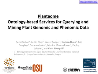 http://planteome.org/
Planteome	
Ontology-based	Services	for	Querying	and	
Mining	Plant	Genomic	and	Phenomic	Data	
Seth	Carbon1,	Justin	Elser2,	Laurel	Cooper2,	Nathan	Dunn1,	Eric	
Douglass1,	Suzanna	Lewis1,	Monica	Munoz-Torres1,	Pankaj	
Jaiswal2,	and	Chris	Mungall1	
1	-	Berkeley	Bioinformatics	Open-Source	Projects,	Lawrence	Berkeley	National	
Laboratory,	2	-	Oregon	State	University,	Corvallis,	Oregon
 