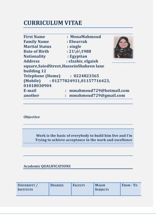 CURRICULUM VITAE
First Name : MonaMahmoud
Family Name : Elwarrak
Marital Status : single
Date of Birth : 2161988
Nationality : Egyptian
Address : elzahir, elgaish
square,SaiedStreet,HusseinShaheen lane
building 12
Telephone (Home) : 0224823365
(Mobile) : 01277824931,01157716423,
01018030904
E-mail : mmahmoud729@hotmail.com
another : mmahmoud729@gmail.com
Objective
Work is the basic of everybody to build him live and I'm
Trying to achieve acceptance in the work and excellence
Academic QUALIFICATIONS
FROM - TOMAJOR
SUBJECTS
FACULTYDEGREESUNIVERSITY /
INSTITUTE
 