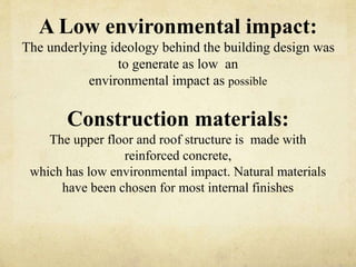 A Low environmental impact:
The underlying ideology behind the building design was
to generate as low an
environmental impact as possible
Construction materials:
The upper floor and roof structure is made with
reinforced concrete,
which has low environmental impact. Natural materials
have been chosen for most internal finishes
 
