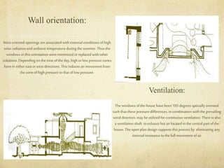 Wall orientation:
West oriented openings areassociated with external conditions ofhigh
solar radiationandambient temperature during the summer. Thus the
windows in this orientation were minimized orreplaced with other
solutions. Depending on the time ofthe day, high orlow pressure zones
form in either east or west directions. This induces airmovement from
the zone ofhigh pressure tothat of low pressure.
Ventilation:
The windows ofthe house have been 195 degrees specially oriented
such that these pressure differences, in combination with the prevailing
wind direction, may be utilized forcontinuous ventilation. There is also
a ventilation shaft toexhaust hot airlocated in the central part of the
house. The open plan design supports this process by eliminating any
internal resistance tothe full movement ofair
 
