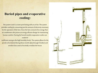Buried pipes and evaporative
cooling:
The system used is a water pond alongwith an airfan. The system
provides cooling by consuming justthe amount of electricity necessary
forthe operation ofthe fans. Since the fans consume less energy than
airconditioners this proves an energy efficient design formaintaining
human comfort. Duringthe humid months evaporative coolers are
rendered
inefficient owing to the high humidity levels. The system allows for the
ponds tobe drainedduring these months (July through October) and
window fans used toforcefully ventilate the house
 