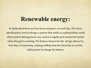Renewable energy:
In Hyderabad there are four hours of power cut each day. The client
specifications were to design a system thatworks as a photovoltaic stand
alone system during power cuts, and asa regular grid connected system
when the grid is working. The battery chosen for this design allows for
four days of autonomy, making unlikelythat the client hasto use the
utility power to charge the battery.
 