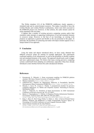 10
The PoSim simulator [11] of the POBICOS middleware clearly separates a
simulated node and its sensor/actuator resources. This makes it possible to have the
CybSim:PhySim and CybSim:PhyReal combinations, which were both exercised in
the POBICOS project [12]. However, in that solution, the cyber domain cannot be
easily populated with real nodes.
It appears that a number of existing pervasive computing systems and/or their
simulators make attempts at supporting combinations of real and simulated elements
in crossover setups. However, to the best of our knowledge, no existing work
proposes an approach as general and flexible as the one presented in this paper. In
particular, the possibility of connecting real nodes with object simulets appears to be a
unique feature of our approach.
5 Conclusion
Using the nodes and objects introduced above, we have easily obtained four
different crossover setups for running an example application. The experiments
confirmed usability of our infrastructure, as well as the possibility to flexibly combine
real and simulated elements of the system. The approach should easily scale to bigger
and more sophisticated setups. We believe that many existing pervasive computing
systems could benefit from adopting our architecture, especially if they have already
introduced a clear interface between the cyber and physical domains.
References
1. Konstańczuk, P., Milewski, J.: Home environment modeling for POBICOS platform
simulator. BSc thesis, Warsaw University of Technology (2010)
2. Memsic Corporation, http://www.memsic.com/
3. STREP/FP7-ICT: Platform for Opportunistic Behaviour in Incompletely Specified,
Heterogeneous Object Communities (POBICOS), http://www.ict-pobicos.eu
4. Bruneau, J., Jouve, W., Consel, C.: DiaSim: A parameterized simulator for pervasive
computing applications. In: Mobile and Ubiquitous Systems: Networking & Services,
MobiQuitous (2009)
5. Armac, I., Retkowitz, D.: Simulation of Smart Environments. In: IEEE International
Conference on Pervasive Services, pp. 322–331 (2007)
6. Barton, J., Vijayaraghavan, V.: Ubiwise: A Ubiquitous Wireless Infrastructure Simulation
Environment. Technical report, HPL-2002-303, HP Labs (2002),
http://www.hpl.hp.com/techreports/2002/HPL-2002-303.pdf
7. King, J., Bose, R., Hen-I Yang, Pickles, S., Helal, A.: Atlas: A Service-Oriented Sensor
Platform: Hardware and Middleware to Enable Programmable Pervasive Spaces. In:
Proceedings of 31st IEEE Conference on Local Computer Networks (2006)
8. Sensor/Actuator Emulator for the Atlas Platform,
http://www.icta.ufl.edu/atlas/emulator/
AtlasSensorEmulatorProgrammersManualv1.1.pdf
 