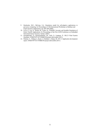 11
9. Huebscher, M.C., McCann, J.A.: Simulation model for self-adaptive applications in
pervasive computing. In: Proceedings of 15th International Workshop on Database and
Expert Systems Applications, pp. 694–698 (2004)
10. Levis, P., Lee, N., Welsh, M., Culler, D.: TOSSIM: Accurate and Scalable Simulation of
Entire TinyOS Applications. In: Proceedings of the First ACM Conference on Embedded
Networked Sensor Systems, SenSys (2003)
11. Georgakoudis, G., Koutsoumbelias, M., Lalis, S., Lampsas, P.: D4.2.3 Final System
Simulator. STREP/FP7-ICT POBICOS project deliverable (2011)
12. Palacka, V., Prekop, J., Koyš, J., Chabada, J., Bujna, M.: D5.1.3 Application development
report. STREP/FP7-ICT POBICOS project deliverable (2011)
 