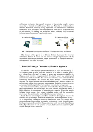 3
architecture emphasizes incremental formation of increasingly complex setups,
reusability of elements needed to create them, and flexibility in combining those
elements. As a result, interesting testing experiments and demonstrations can be had
much earlier in the middleware development process, when parts of the actual system
are still missing. We validate our architecture with a compliant proof-of-concept
infrastructure and a number of experimental setups.
b) system prototypea) system simulator
Fig. 1. Two separate, non-synergetic products of a cyber-physical system development
The structure of the paper is as follows. Section 2 presents the crossover
architecture. Section 3 focuses on our proof-of-concept implementation of the
architecture and related experimental setups. Related work is covered in Section 4,
and the paper is concluded in Section 5.
2 Simulator/Prototype Crossover Architectural Approach
We perceive a cyber-physical system as a collection of nodes and objects (Fig. 2).
An embedded node (a cyber artifact) is interfaced to an object (a physical artifact,
e.g., a lamp, heater, fan, etc.), by means of sensors and actuators provided by the
object. A node executes a program, controls the object’s sensors and actuators, and
communicates with other nodes. The sensors and actuators, which interact with the
surrounding environment, are accessed by nodes through a sensors/actuators
interface. The sensors/actuators interfaces of all nodes define a boundary between the
cyber domain and the physical domain. Making a clear distinction between these two
domains and identifying interfaces between them is essential to our approach.
To avoid misunderstandings, we note the obvious fact that the cyber domain has a
physical grounding as well. For example, the nodes consume energy to run and use a
physical medium to communicate. In our architecture, however, the physical domain
includes objects proper (i.e., without embedded nodes) and the surrounding
environment that can be probed or altered with sensors and actuators.
Recall the two canonical products of the middleware development process: the
simulator and the prototype. Both can be mapped onto the model presented in Fig. 2.
As for the simulator, components simulating nodes belong to the cyber domain, while
those simulating objects and the surrounding environment – to the physical domain.
For the prototype, nodes constitute the cyber domain, while interfaced objects belong
to the physical domain. In both systems, however, the two domains are rather tightly
coupled, through internal interfaces.
 