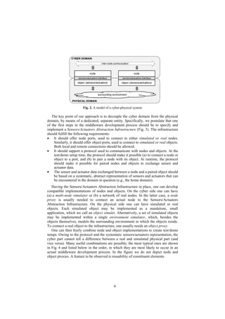 4
object (sensors/actuators)
node
surrounding environment
sensors/actuators interface
CYBER DOMAIN
PHYSICAL DOMAIN
object (sensors/actuators)
node
sensors/actuators interface
inter-node communication
Fig. 2. A model of a cyber-physical system
The key point of our approach is to decouple the cyber domain from the physical
domain, by means of a dedicated, separate entity. Specifically, we postulate that one
of the first steps in the middleware development process should be to specify and
implement a Sensors/Actuators Abstraction Infrastructure (Fig. 3). The infrastructure
should fulfill the following requirements:
• It should offer node ports, used to connect to either simulated or real nodes.
Similarly, it should offer object ports, used to connect to simulated or real objects.
Both local and remote connections should be allowed.
• It should support a protocol used to communicate with nodes and objects. At the
test/demo setup time, the protocol should make it possible (a) to connect a node or
object to a port, and (b) to pair a node with its object. At runtime, the protocol
should make it possible for paired nodes and objects to exchange sensor and
actuator data.
• The sensor and actuator data exchanged between a node and a paired object should
be based on a systematic, abstract representation of sensors and actuators that can
be encountered in the domain in question (e.g., the home domain).
Having the Sensors/Actuators Abstraction Infrastructure in place, one can develop
compatible implementations of nodes and objects. On the cyber side one can have
(a) a multi-node simulator or (b) a network of real nodes. In the latter case, a node
proxy is usually needed to connect an actual node to the Sensors/Actuators
Abstraction Infrastructure. On the physical side one can have simulated or real
objects. Each simulated object may be implemented as a standalone, small
application, which we call an object simulet. Alternatively, a set of simulated objects
may be implemented within a single environment simulator, which, besides the
objects themselves, models the surrounding environment in which the objects reside.
To connect a real object to the infrastructure, one usually needs an object proxy.
One can then freely combine node and object implementations to create test/demo
setups. Owing to the protocol and the systematic sensors/actuators representation, the
cyber part cannot tell a difference between a real and simulated physical part (and
vice versa). Many useful combinations are possible; the most typical ones are shown
in Fig. 4 and listed below in the order, in which they are most likely to occur in an
actual middleware development process. In the figure we do not depict node and
object proxies. A feature to be observed is reusability of constituent elements.
 