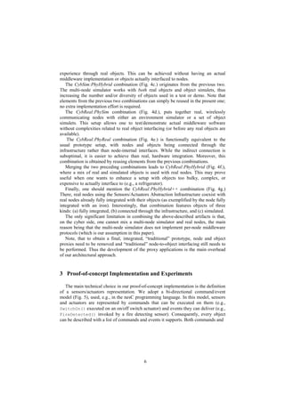 6
experience through real objects. This can be achieved without having an actual
middleware implementation or objects actually interfaced to nodes.
The CybSim:PhyHybrid combination (Fig. 4c.) originates from the previous two.
The multi-node simulator works with both real objects and object simulets, thus
increasing the number and/or diversity of objects used in a test or demo. Note that
elements from the previous two combinations can simply be reused in the present one;
no extra implementation effort is required.
The CybReal:PhySim combination (Fig. 4d.), puts together real, wirelessly
communicating nodes with either an environment simulator or a set of object
simulets. This setup allows one to test/demonstrate actual middleware software
without complexities related to real object interfacing (or before any real objects are
available).
The CybReal:PhyReal combination (Fig. 4e.) is functionally equivalent to the
usual prototype setup, with nodes and objects being connected through the
infrastructure rather than node-internal interfaces. While the indirect connection is
suboptimal, it is easier to achieve than real, hardware integration. Moreover, this
combination is obtained by reusing elements from the previous combinations.
Merging the two preceding combinations leads to CybReal:PhyHybrid (Fig. 4f.),
where a mix of real and simulated objects is used with real nodes. This may prove
useful when one wants to enhance a setup with objects too bulky, complex, or
expensive to actually interface to (e.g., a refrigerator).
Finally, one should mention the CybReal:PhyHybrid++ combination (Fig. 4g.)
There, real nodes using the Sensors/Actuators Abstraction Infrastructure coexist with
real nodes already fully integrated with their objects (as exemplified by the node fully
integrated with an iron). Interestingly, that combination features objects of three
kinds: (a) fully integrated, (b) connected through the infrastructure, and (c) simulated.
The only significant limitation in combining the above-described artifacts is that,
on the cyber side, one cannot mix a multi-node simulator and real nodes, the main
reason being that the multi-node simulator does not implement per-node middleware
protocols (which is our assumption in this paper).
Note, that to obtain a final, integrated, “traditional” prototype, node and object
proxies need to be removed and “traditional” node-to-object interfacing still needs to
be performed. Thus the development of the proxy applications is the main overhead
of our architectural approach.
3 Proof-of-concept Implementation and Experiments
The main technical choice in our proof-of-concept implementation is the definition
of a sensors/actuators representation. We adopt a bi-directional command/event
model (Fig. 5), used, e.g., in the nesC programming language. In this model, sensors
and actuators are represented by commands that can be executed on them (e.g.,
SwitchOn() executed on an on/off switch actuator) and events they can deliver (e.g.,
FireDetected() invoked by a fire detecting sensor). Consequently, every object
can be described with a list of commands and events it supports. Both commands and
 
