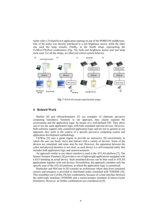 9
MServer
lamp proxy
MServer
a) b) c)
iMote2 proxy
MServer MServer
d)
iMote2 proxy
lamp proxy
lamp simulet
multi-node simulator
real lamp
real nodes
light sensor
simulet
real light sensor
Fig. 7. Proof-of-concept experimental setups
nodes with a TwilightSwitch application running on top of the POBICOS middleware.
One of the nodes was directly interfaced to a real brightness sensor, while the other
one used the lamp simulet. Finally, in the fourth setup, representing the
CybReal:PhyReal combination (Fig. 7d), both real brightness sensor and real lamp
were used. For all the setups, we observed correct system behavior.
4 Related Work
DiaSim [4] and eHomeSimulator [5] are examples of elaborate pervasive
computing simulators. Similarly to our approach, they clearly separate the
environment and the application logic, by means of a well-defined API. They allow
one to use the same application logic with both simulated and real devices. However,
both solutions support only centralized application logic and are not as general as our
approach; they work in the context of a specific pervasive computing system and
application development methodology.
UbiWise [6] uses a game engine to provide an interactive 3D environment, in
which the user can freely move and interact with a variety of devices. Some of the
devices are simulated, and some may be real. However, the separation between the
cyber and physical domains is not clear, as each device is a self-contained entity that
includes both application logic and sensors/actuators.
An approach similar to our object simulets is used in the ATLAS platform [7]. The
Sensor/Actuator Emulator [8] provides a set of lightweight applications equipped with
a GUI imitating an actual device. Such simulated devices can be then used in ATLAS
applications together with real devices. Nevertheless, the approach considers only the
specific case of the ATLAS platform, in which the application logic is centralized.
Huebscher and McCann in [9] consider an architecture where data from simulated
sensors and actuators is provided to distributed nodes simulated with TOSSIM [10].
This resembles our CybSim:PhySim combination, because of a clear interface between
the multi-node simulator (TOSSIM) and a sensor/actuator simulator (Context-Aware
Simulator). However, no further combinations are considered in [9].
 