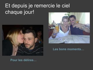 Et depuis je remercie le ciel chaque jour!Les bons moments…Pour les délires…