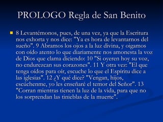 PROLOGO Regla de San Benito 8 Levantémonos, pues, de una vez, ya que la Escritura nos exhorta y nos dice: "Ya es hora de levantarnos del sueño". 9 Abramos los ojos a la luz divina, y oigamos con oído atento lo que diariamente nos amonesta la voz de Dios que clama diciendo: 10 "Si oyeren hoy su voz, no endurezcan sus corazones". 11 Y otra vez: "El que tenga oídos para oír, escuche lo que el Espíritu dice a las iglesias". 12 ¿Y qué dice? "Vengan, hijos, escúchenme, yo les enseñaré el temor del Señor". 13 "Corran mientras tienen la luz de la vida, para que no los sorprendan las tinieblas de la muerte".  