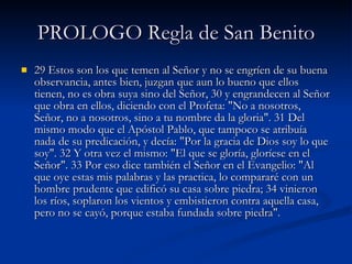 PROLOGO Regla de San Benito 29 Estos son los que temen al Señor y no se engríen de su buena observancia, antes bien, juzgan que aun lo bueno que ellos tienen, no es obra suya sino del Señor, 30 y engrandecen al Señor que obra en ellos, diciendo con el Profeta: "No a nosotros, Señor, no a nosotros, sino a tu nombre da la gloria". 31 Del mismo modo que el Apóstol Pablo, que tampoco se atribuía nada de su predicación, y decía: "Por la gracia de Dios soy lo que soy". 32 Y otra vez el mismo: "El que se gloría, gloríese en el Señor". 33 Por eso dice también el Señor en el Evangelio: "Al que oye estas mis palabras y las practica, lo compararé con un hombre prudente que edificó su casa sobre piedra; 34 vinieron los ríos, soplaron los vientos y embistieron contra aquella casa, pero no se cayó, porque estaba fundada sobre piedra". 